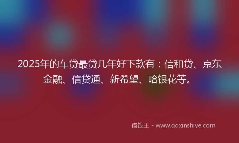 2025年的车贷最贷几年好下款有：信和贷、京东金融、信贷通、新希望、哈银花等。