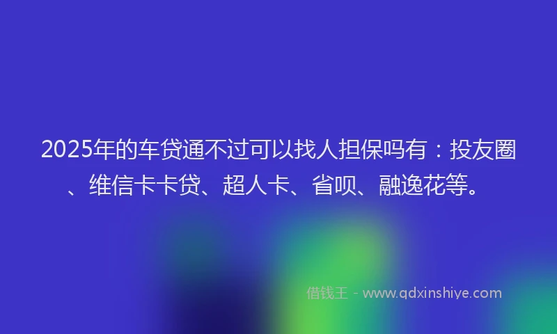 2025年的车贷通不过可以找人担保吗有：投友圈、维信卡卡贷、超人卡、省呗、融逸花等。