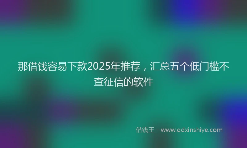 那借钱容易下款2025年推荐，汇总五个低门槛不查征信的软件