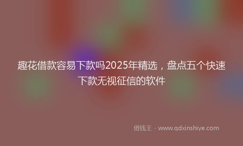 趣花借款容易下款吗2025年精选，盘点五个快速下款无视征信的软件