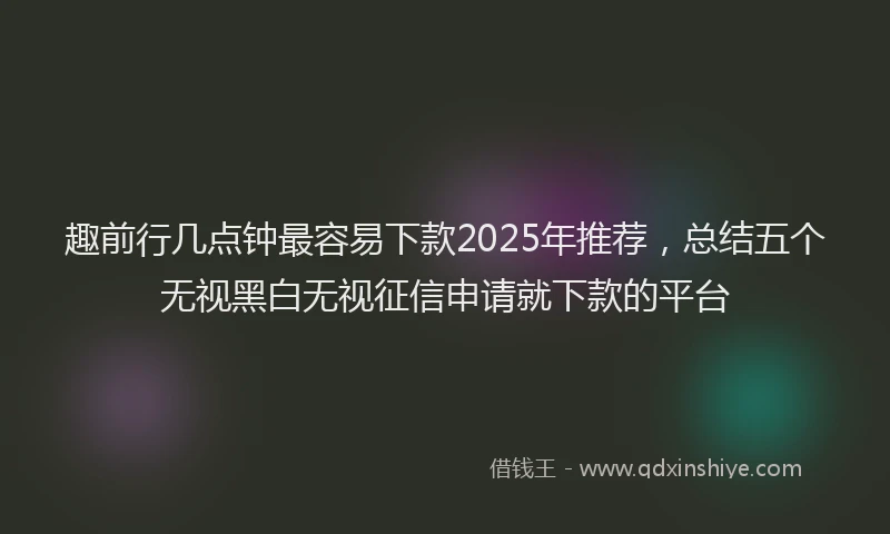 趣前行几点钟最容易下款2025年推荐，总结五个无视黑白无视征信申请就下款的平台