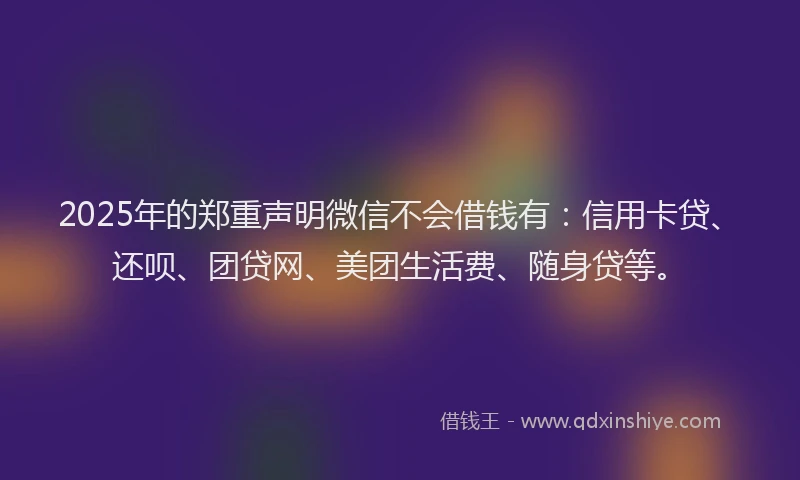 2025年的郑重声明微信不会借钱有：信用卡贷、还呗、团贷网、美团生活费、随身贷等。