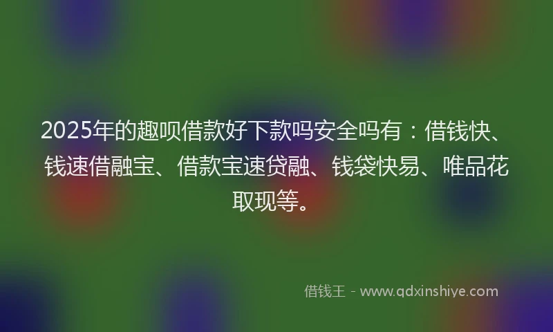 2025年的趣呗借款好下款吗安全吗有：借钱快、钱速借融宝、借款宝速贷融、钱袋快易、唯品花取现等。