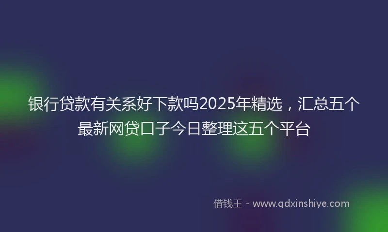 银行贷款有关系好下款吗2025年精选，汇总五个最新网贷口子今日整理这五个平台