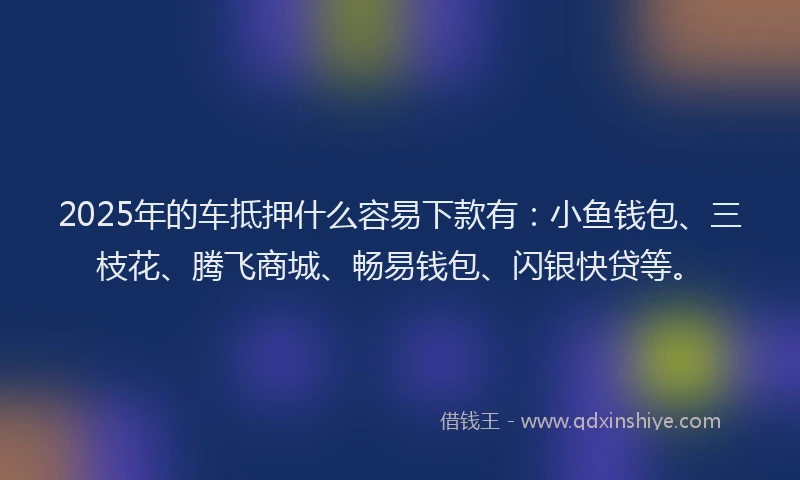 2025年的车抵押什么容易下款有：小鱼钱包、三枝花、腾飞商城、畅易钱包、闪银快贷等。
