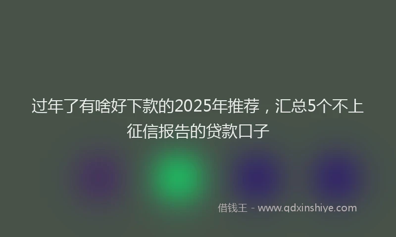 过年了有啥好下款的2025年推荐，汇总5个不上征信报告的贷款口子