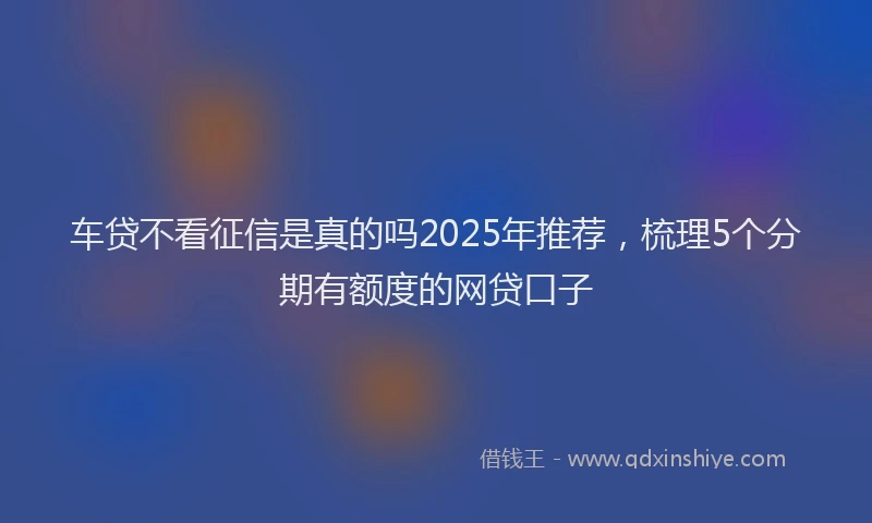 车贷不看征信是真的吗2025年推荐，梳理5个分期有额度的网贷口子