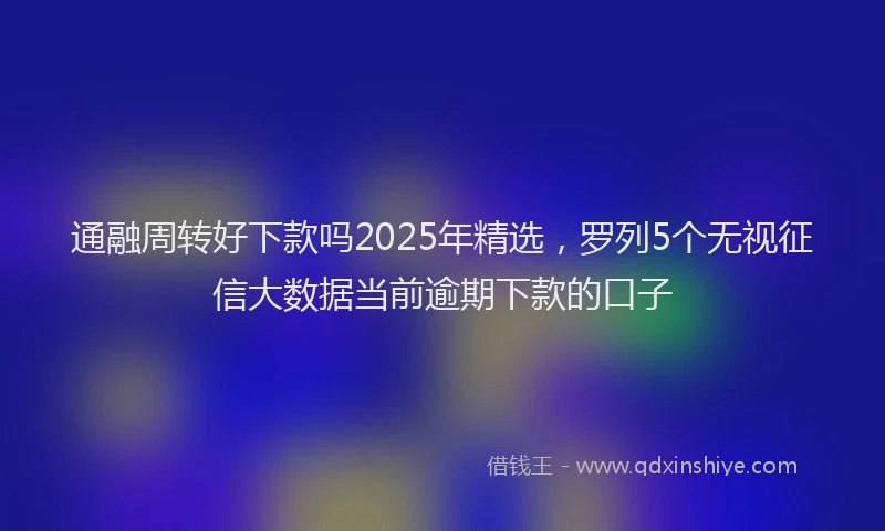 通融周转好下款吗2025年精选，罗列5个无视征信大数据当前逾期下款的口子