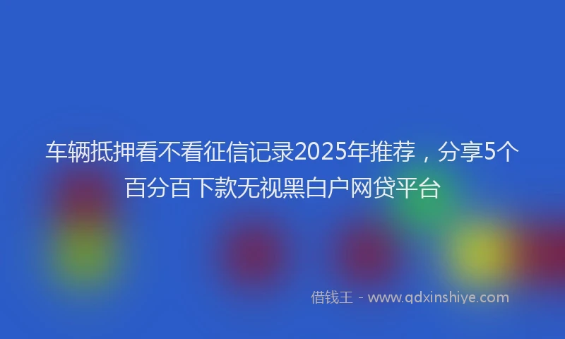 车辆抵押看不看征信记录2025年推荐，分享5个百分百下款无视黑白户网贷平台