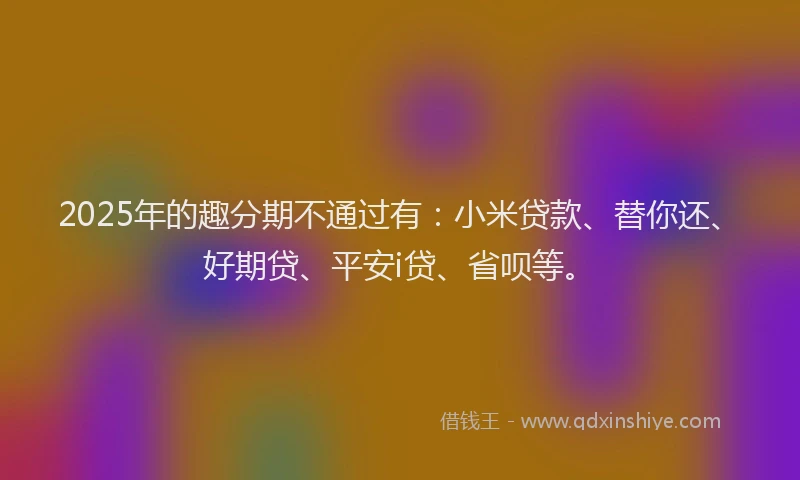 2025年的趣分期不通过有：小米贷款、替你还、好期贷、平安i贷、省呗等。