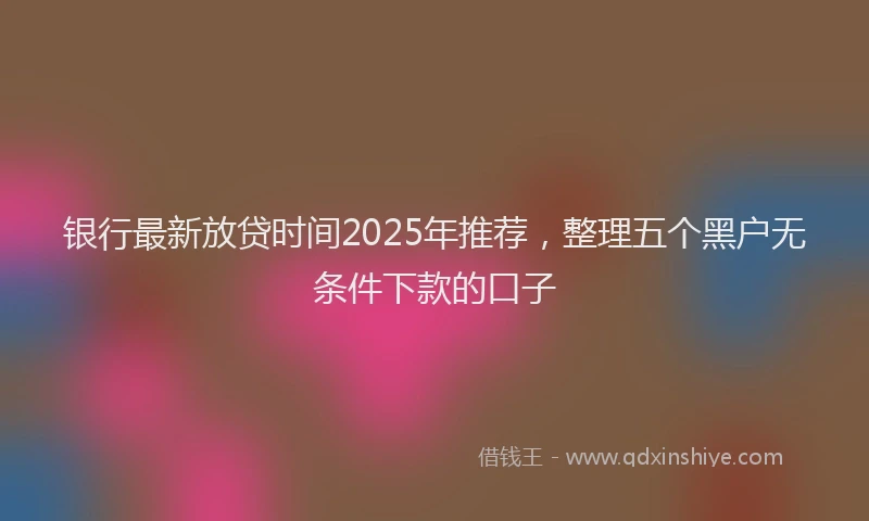 银行最新放贷时间2025年推荐，整理五个黑户无条件下款的口子