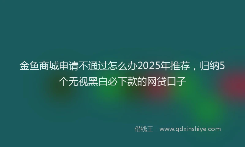 金鱼商城申请不通过怎么办2025年推荐，归纳5个无视黑白必下款的网贷口子