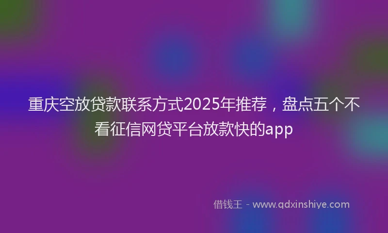重庆空放贷款联系方式2025年推荐，盘点五个不看征信网贷平台放款快的app