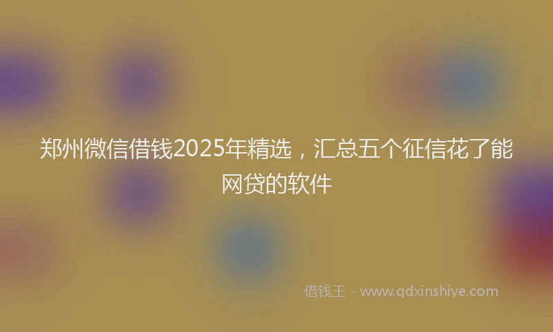 郑州微信借钱2025年精选，汇总五个征信花了能网贷的软件
