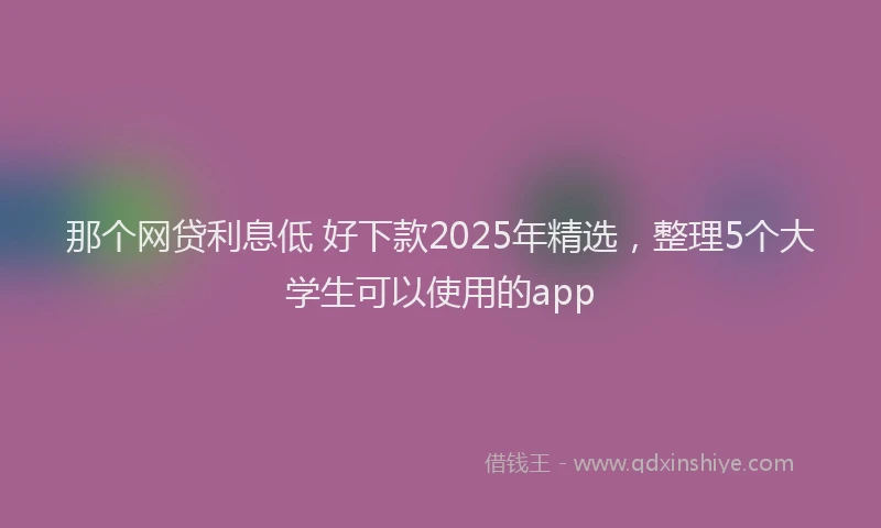 那个网贷利息低 好下款2025年精选，整理5个大学生可以使用的app