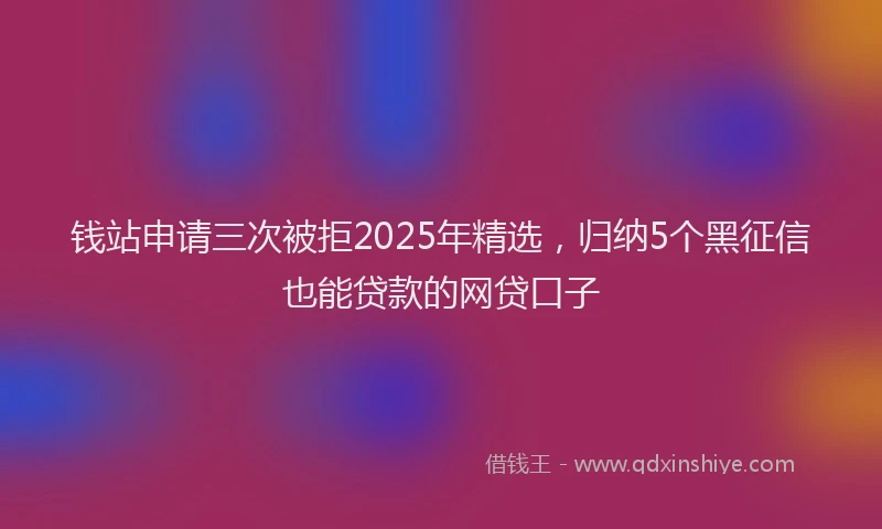 钱站申请三次被拒2025年精选，归纳5个黑征信也能贷款的网贷口子