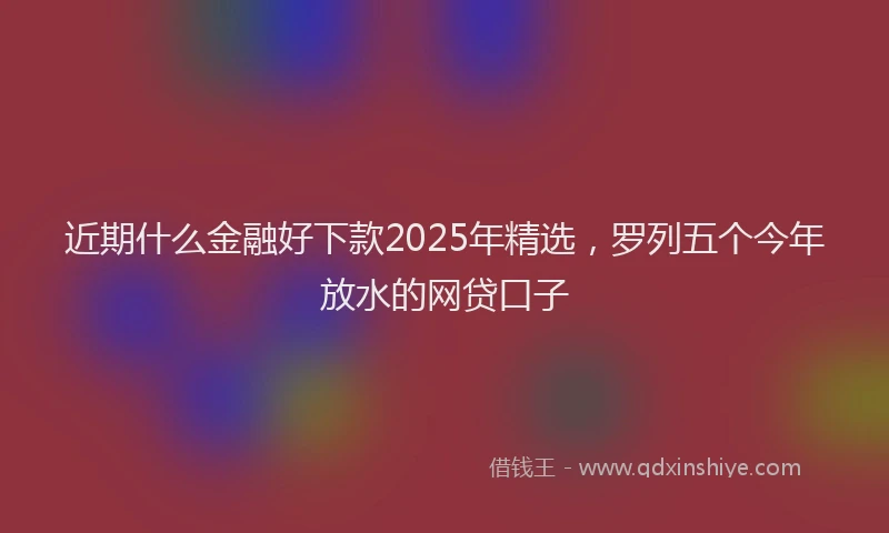 近期什么金融好下款2025年精选，罗列五个今年放水的网贷口子