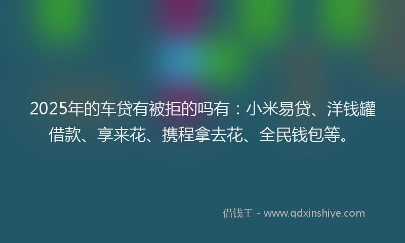 2025年的车贷有被拒的吗有：小米易贷、洋钱罐借款、享来花、携程拿去花、全民钱包等。