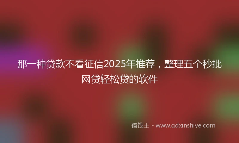 那一种贷款不看征信2025年推荐，整理五个秒批网贷轻松贷的软件