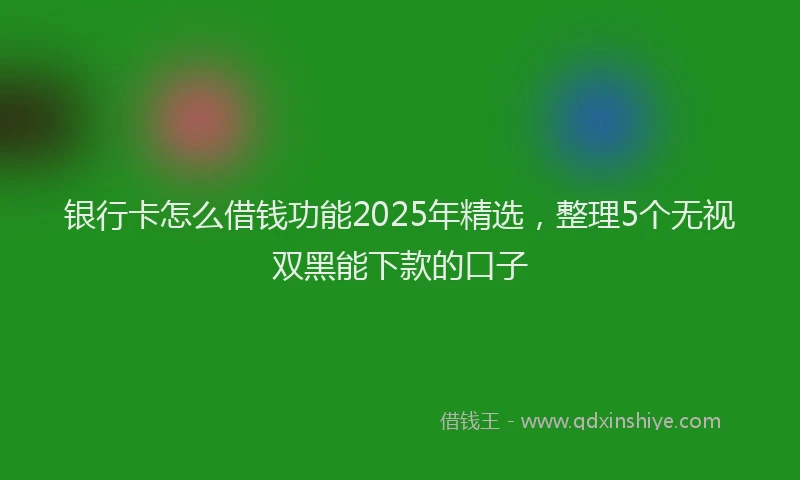 银行卡怎么借钱功能2025年精选，整理5个无视双黑能下款的口子