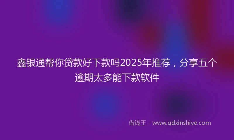 鑫银通帮你贷款好下款吗2025年推荐，分享五个逾期太多能下款软件