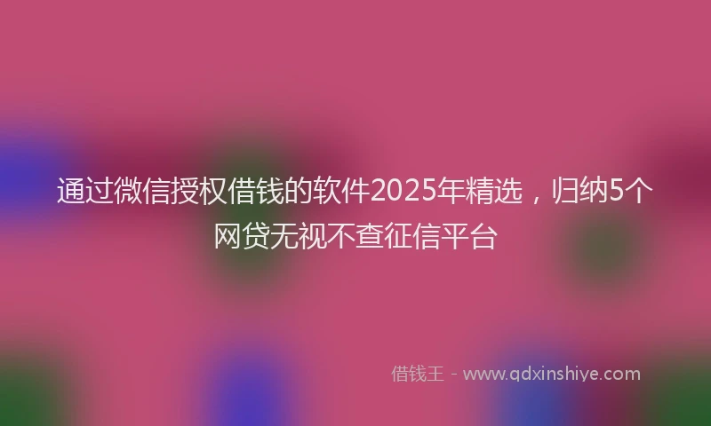 通过微信授权借钱的软件2025年精选，归纳5个网贷无视不查征信平台