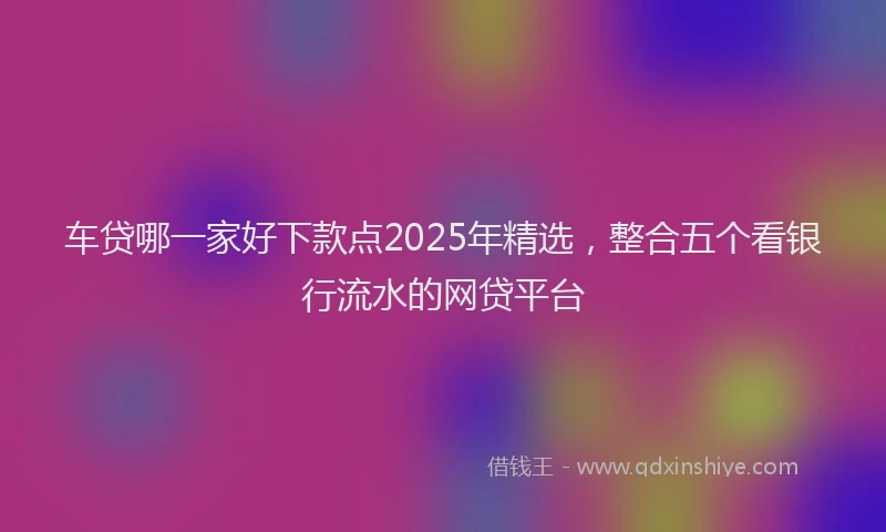 车贷哪一家好下款点2025年精选，整合五个看银行流水的网贷平台