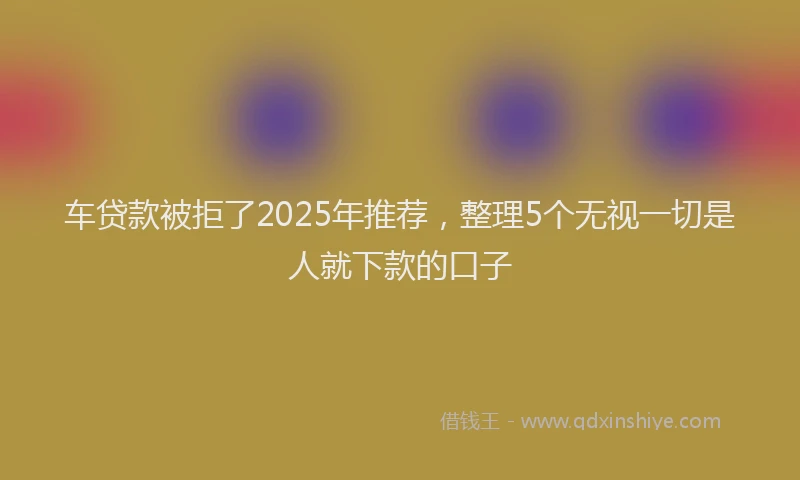 车贷款被拒了2025年推荐，整理5个无视一切是人就下款的口子