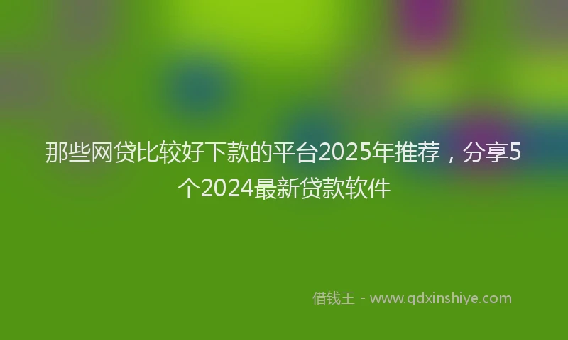 那些网贷比较好下款的平台2025年推荐，分享5个2024最新贷款软件