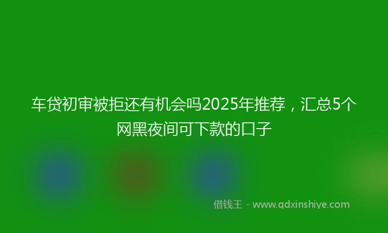 车贷初审被拒还有机会吗2025年推荐，汇总5个网黑夜间可下款的口子