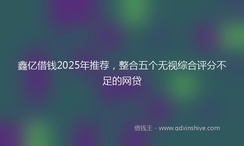 鑫亿借钱2025年推荐，整合五个无视综合评分不足的网贷