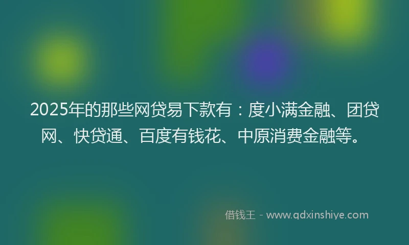 2025年的那些网贷易下款有：度小满金融、团贷网、快贷通、百度有钱花、中原消费金融等。