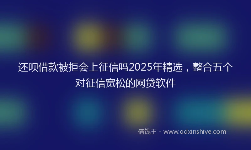 还呗借款被拒会上征信吗2025年精选，整合五个对征信宽松的网贷软件