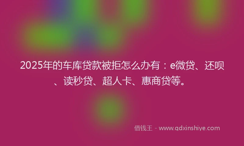 2025年的车库贷款被拒怎么办有：e微贷、还呗、读秒贷、超人卡、惠商贷等。