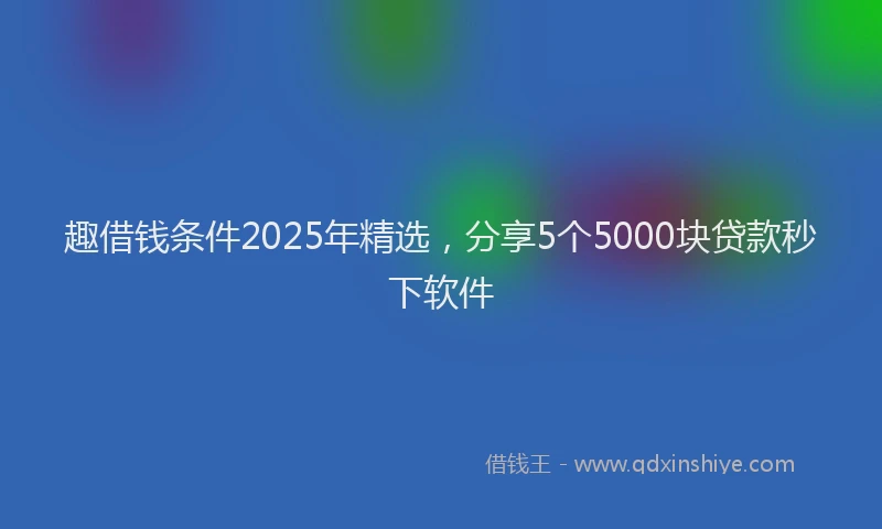 趣借钱条件2025年精选，分享5个5000块贷款秒下软件
