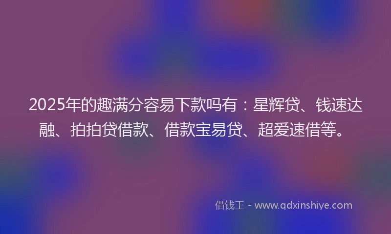 2025年的趣满分容易下款吗有：星辉贷、钱速达融、拍拍贷借款、借款宝易贷、超爱速借等。