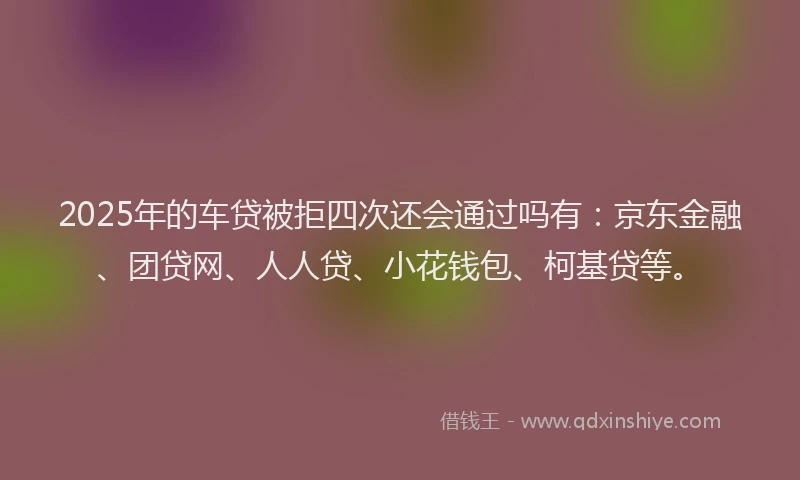 2025年的车贷被拒四次还会通过吗有：京东金融、团贷网、人人贷、小花钱包、柯基贷等。