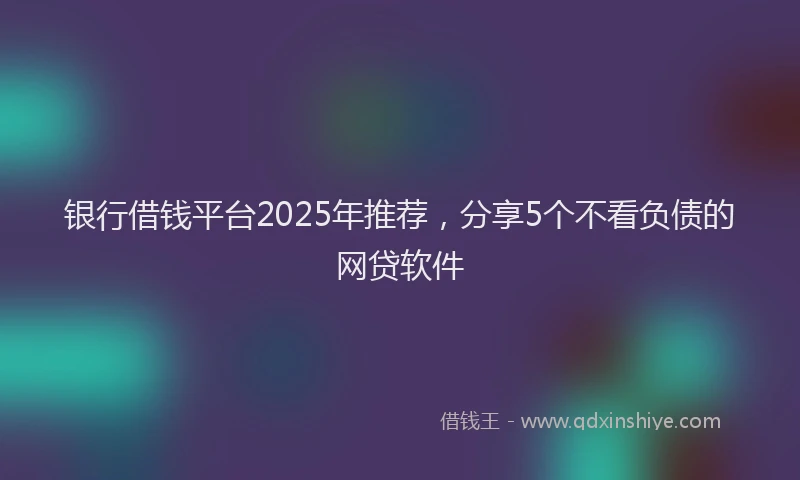 银行借钱平台2025年推荐，分享5个不看负债的网贷软件