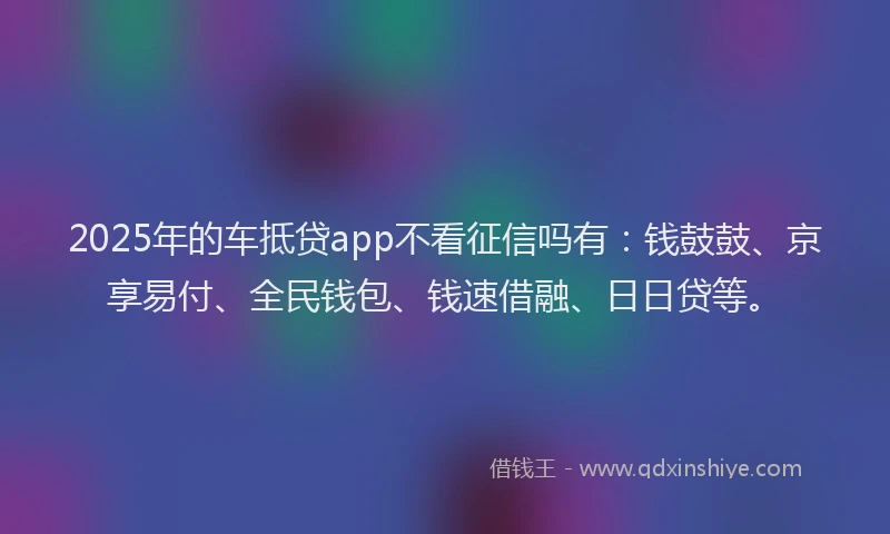 2025年的车抵贷app不看征信吗有：钱鼓鼓、京享易付、全民钱包、钱速借融、日日贷等。