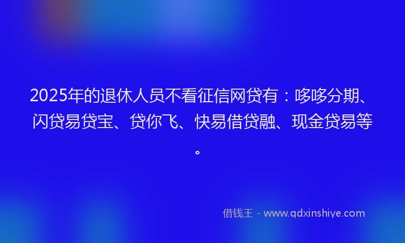 2025年的退休人员不看征信网贷有：哆哆分期、闪贷易贷宝、贷你飞、快易借贷融、现金贷易等。