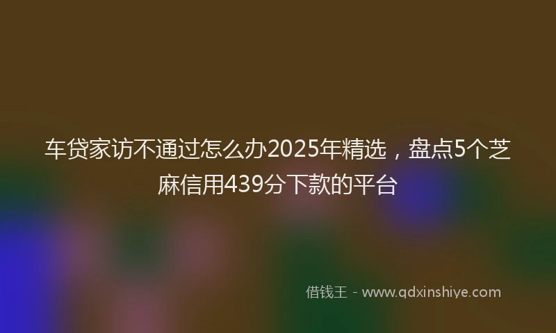 车贷家访不通过怎么办2025年精选，盘点5个芝麻信用439分下款的平台