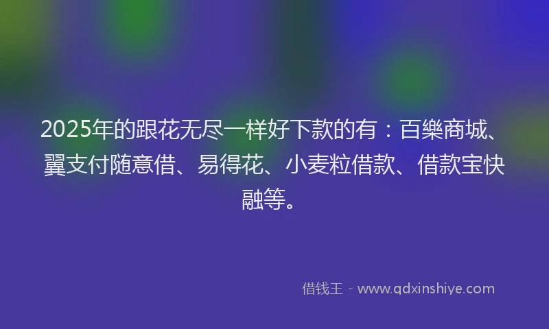 2025年的跟花无尽一样好下款的有：百樂商城、翼支付随意借、易得花、小麦粒借款、借款宝快融等。