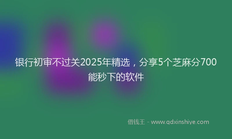 银行初审不过关2025年精选，分享5个芝麻分700能秒下的软件