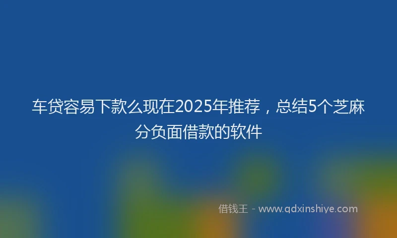 车贷容易下款么现在2025年推荐，总结5个芝麻分负面借款的软件