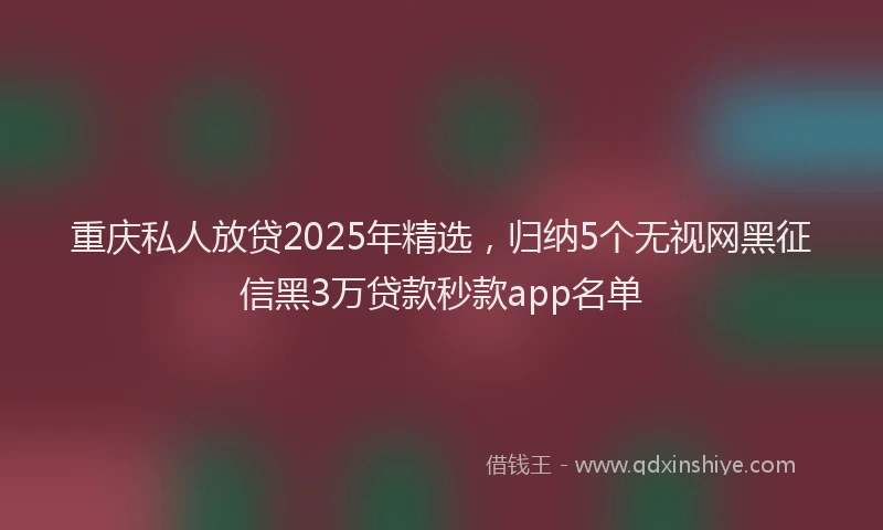 重庆私人放贷2025年精选，归纳5个无视网黑征信黑3万贷款秒款app名单