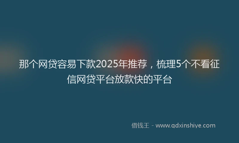 那个网贷容易下款2025年推荐，梳理5个不看征信网贷平台放款快的平台