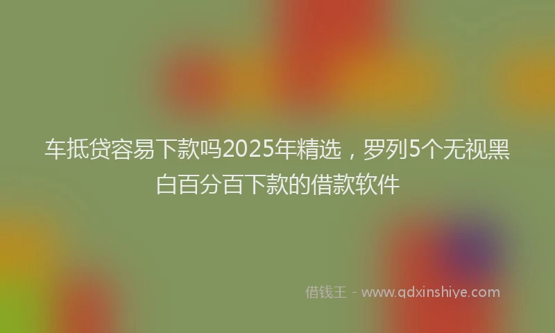 车抵贷容易下款吗2025年精选，罗列5个无视黑白百分百下款的借款软件