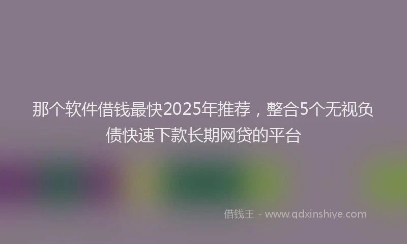 那个软件借钱最快2025年推荐，整合5个无视负债快速下款长期网贷的平台