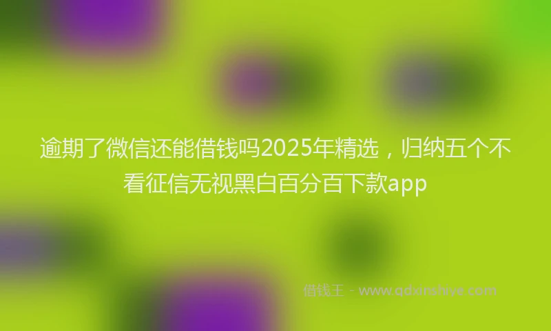逾期了微信还能借钱吗2025年精选，归纳五个不看征信无视黑白百分百下款app