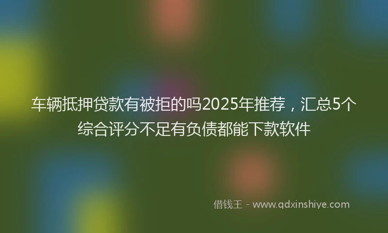 车辆抵押贷款有被拒的吗2025年推荐，汇总5个综合评分不足有负债都能下款软件